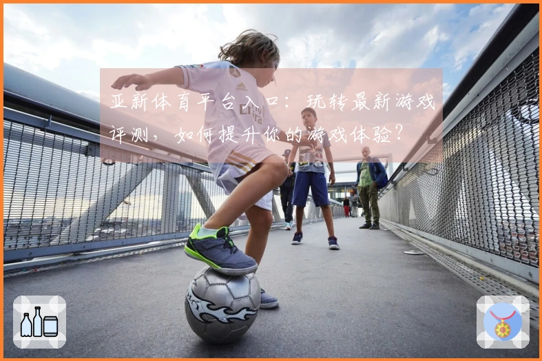 亚新体育平台入口：玩转最新游戏评测，如何提升你的游戏体验？