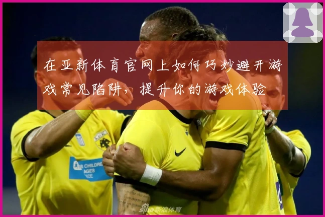 在亚新体育官网上如何巧妙避开游戏常见陷阱，提升你的游戏体验