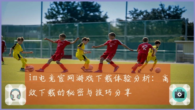 im电竞官网游戏下载体验分析：高效下载的秘密与技巧分享