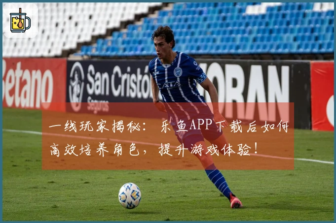 一线玩家揭秘：乐鱼APP下载后如何高效培养角色，提升游戏体验！