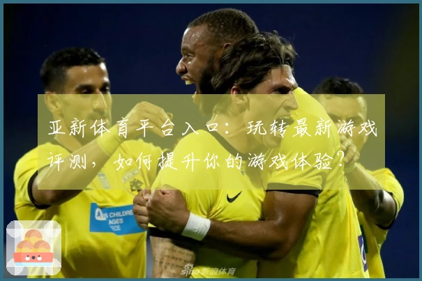 亚新体育平台入口：玩转最新游戏评测，如何提升你的游戏体验？