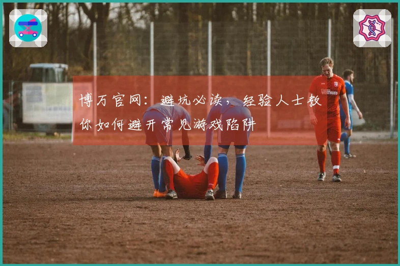 博万官网：避坑必读，经验人士教你如何避开常见游戏陷阱